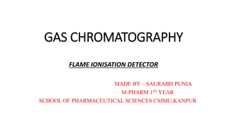 GAS CHROMATOGRAPHY
FLAME IONISATION DETECTOR
MADE BY – SAURABH PUNIA
M-PHARM 1ST YEAR
SCHOOL OF PHARMACEUTICAL SCIENCES CSJMU,KANPUR
 