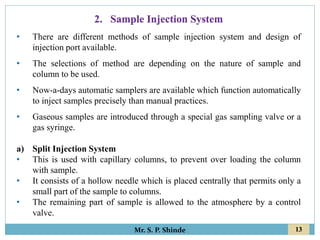 13
Mr. S. P. Shinde
• There are different methods of sample injection system and design of
injection port available.
• The selections of method are depending on the nature of sample and
column to be used.
• Now-a-days automatic samplers are available which function automatically
to inject samples precisely than manual practices.
• Gaseous samples are introduced through a special gas sampling valve or a
gas syringe.
a) Split Injection System
• This is used with capillary columns, to prevent over loading the column
with sample.
• It consists of a hollow needle which is placed centrally that permits only a
small part of the sample to columns.
• The remaining part of sample is allowed to the atmosphere by a control
valve.
2. Sample Injection System
 