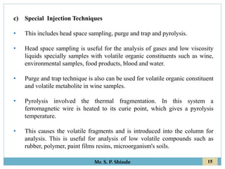 15
Mr. S. P. Shinde
c) Special Injection Techniques
• This includes head space sampling, purge and trap and pyrolysis.
• Head space sampling is useful for the analysis of gases and low viscosity
liquids specially samples with volatile organic constituents such as wine,
environmental samples, food products, blood and water.
• Purge and trap technique is also can be used for volatile organic constituent
and volatile metabolite in wine samples.
• Pyrolysis involved the thermal fragmentation. In this system a
ferromagnetic wire is heated to its curie point, which gives a pyrolysis
temperature.
• This causes the volatile fragments and is introduced into the column for
analysis. This is useful for analysis of low volatile compounds such as
rubber, polymer, paint films resins, microorganism's soils.
 