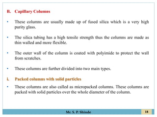 18
Mr. S. P. Shinde
B. Capillary Columns
• These columns are usually made up of fused silica which is a very high
purity glass.
• The silica tubing has a high tensile strength thus the columns are made as
thin walled and more flexible.
• The outer wall of the column is coated with polyimide to protect the wall
from scratches.
• These columns are further divided into two main types.
i. Packed columns with solid particles
• These columns are also called as micropacked columns. These columns are
packed with solid particles over the whole diameter of the column.
 