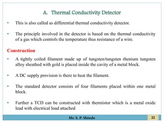 22
Mr. S. P. Shinde
• This is also called as differential thermal conductivity detector.
• The principle involved in the detector is based on the thermal conductivity
of a gas which controls the temperature thus resistance of a wire.
Construction
• A tightly coiled filament made up of tungsten/tungsten rhenium tungsten
alloy sheathed with gold is placed inside the cavity of a metal block.
• A DC supply provision is there to heat the filament.
• The standard detector consists of four filaments placed within one metal
block.
• Further a TCD can be constructed with thermistor which is a metal oxide
lead with electrical load attached
 