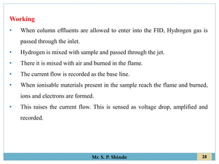 28
Mr. S. P. Shinde
Working
• When column effluents are allowed to enter into the FID, Hydrogen gas is
passed through the inlet.
• Hydrogen is mixed with sample and passed through the jet.
• There it is mixed with air and burned in the flame.
• The current flow is recorded as the base line.
• When ionisable materials present in the sample reach the flame and burned,
ions and electrons are formed.
• This raises the current flow. This is sensed as voltage drop, amplified and
recorded.
 