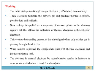 31
Mr. S. P. Shinde
Working
• The radio isotope emits high energy electrons (B-Particles) continuously.
• These electrons bombard the carriers gas and produce thermal electrons,
positive ions and radicals.
• Now voltage is applied as a sequence of narrow pulses to the electron
capture cell that allows the collection of thermal electrons in the collector
electrode.
• This creates the standing current or baseline signal when only carrier gas is
passing through the detector.
• When sample is passed, the compounds react with thermal electrons and
produce negative ions.
• The decrease in thermal electrons by recombination results in decrease in
detector current which is recorded and analysed.
 