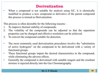 35
Mr. S. P. Shinde
• When a compound is not suitable for analysis using GC, it is chemically
modified to produce a new compound or derivative of the parent compound
this process is termed as Derivatization.
This process is often desirable for the following reasons :
1. To improve thermal stability of compounds.
2. The volatility of the compounds can be adjusted so that the separation
properties can be changed and effective resolution can be achieved.
3. To convert the compound suitable for detection.
• The most commonly used derivatization procedures involve the "substitution
of active hydrogens" on the compound to be derivatized with a variety of
functional groups.
• These functional groups impart the desired characteristics to the compound,
while eliminating the adverse effects.
• Generally the compound is derivatized with suitable reagent and the resultant
mixture is injected directly into the Gas Chromatography.
Derivatization
 