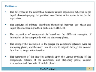 4
Mr. S. P. Shinde
• The difference in the adsorptive behavior causes separation, whereas in gas
liquid chromatography, the partition co-efficient is the main factor for the
separation.
• The analytes of mixture distributes themselves between gas phase and
liquid phase according to their partition co-efficient.
• The separation of compounds is based on the different strengths of
interaction of the compounds with the stationary phase.
• The stronger the interaction is, the longer the compound interacts with the
stationary phase, and the more time it takes to migrate through the column
thus lead to longer retention time.
• The separation of the analytes depends upon the vapour pressure of the
compound, polarity of the compound and stationary phase, column
temperature and flow rate of mobile phase.
Continue…
 