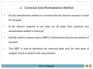 40
Mr. S. P. Shinde
• In area normalisation method it is assumed that the detector response is same
for all peaks.
• If the detector response is not same for all peaks then corrected area
normalisation method is followed.
• Initially relative response factor (RRF) is determined using known amount of
standard.
• This RRF is used to determine the corrected peak area for each peak of
samples which is related to the concentration.
 