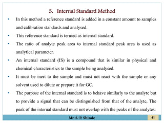 41
Mr. S. P. Shinde
• In this method a reference standard is added in a constant amount to samples
and calibration standards and analysed.
• This reference standard is termed as internal standard.
• The ratio of analyte peak area to internal standard peak area is used as
analytical parameter.
• An internal standard (IS) is a compound that is similar in physical and
chemical characteristics to the sample being analysed.
• It must be inert to the sample and must not react with the sample or any
solvent used to dilute or prepare it for GC.
• The purpose of the internal standard is to behave similarly to the analyte but
to provide a signal that can be distinguished from that of the analyte, The
peak of the internal standard must not overlap with the peaks of the analytes.
 