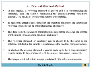 42
Mr. S. P. Shinde
• In this method, a reference standard is chosen and it is chromatographed
separately from the sample, maintaining the chromatographic conditions
constant. The results of two chromatograms are compared.
• To reduce the effect of any changes in the operating conditions the sample and
reference solutions can be chromatographed alternately.
• The data from the reference chromatograms run before and after the sample
are then used for calculating results of each assay.
• The reference standard (or standards) can be chosen to be the same as the
solute (or solutes) in the sample. This eliminates the need for response factors.
• In addition, the external standard(s) can be made up to have concentration(s)
closely similar to the component(s) of the sample, thus, errors is reduced.
• The sample must fall within a range bracketed by the calibration solution.
 