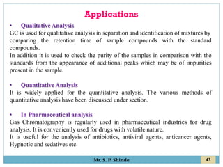 43
Mr. S. P. Shinde
Applications
• Qualitative Analysis
GC is used for qualitative analysis in separation and identification of mixtures by
comparing the retention time of sample compounds with the standard
compounds.
In addition it is used to check the purity of the samples in comparison with the
standards from the appearance of additional peaks which may be of impurities
present in the sample.
• Quantitative Analysis
It is widely applied for the quantitative analysis. The various methods of
quantitative analysis have been discussed under section.
• In Pharmaceutical analysis
Gas Chromatography is regularly used in pharmaceutical industries for drug
analysis. It is conveniently used for drugs with volatile nature.
It is useful for the analysis of antibiotics, antiviral agents, anticancer agents,
Hypnotic and sedatives etc.
 