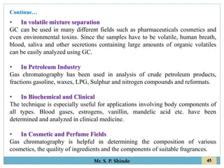45
Mr. S. P. Shinde
• In volatile mixture separation
GC can be used in many different fields such as pharmaceuticals cosmetics and
even environmental toxins. Since the samples have to be volatile, human breath,
blood, saliva and other secretions containing large amounts of organic volatiles
can be easily analyzed using GC.
• In Petroleum Industry
Gas chromatography has been used in analysis of crude petroleum products,
fractions gasoline, waxes, LPG, Sulphur and nitrogen compounds and reformats.
• In Biochemical and Clinical
The technique is especially useful for applications involving body components of
all types. Blood gases, estrogens, vanillin, mandelic acid etc. have been
determined and analyzed in clinical medicine.
• In Cosmetic and Perfume Fields
Gas chromatography is helpful in determining the composition of various
cosmetics, the quality of ingredients and the components of suitable fragrances.
Continue…
 