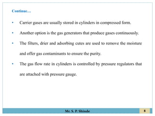 8
Mr. S. P. Shinde
• Carrier gases are usually stored in cylinders in compressed form.
• Another option is the gas generators that produce gases continuously.
• The filters, drier and adsorbing cutes are used to remove the moisture
and offer gas contaminants to ensure the purity.
• The gas flow rate in cylinders is controlled by pressure regulators that
are attached with pressure gauge.
Continue…
 