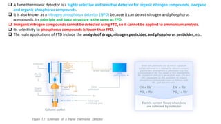 ❑ A fame thermionic detector is a highly selective and sensitive detector for organic nitrogen compounds, inorganic
and organic phosphorus compounds.
❑ It is also known as a nitrogen phosphorus detector (NPD) because it can detect nitrogen and phosphorus
compounds. Its principle and basic structure is the same as FPD.
❑ Inorganic nitrogen compounds cannot be detected using FTD, so it cannot be applied to ammonium analysis.
❑ Its selectivity to phosphorus compounds is lower than FPD.
❑ The main applications of FTD include the analysis of drugs, nitrogen pesticides, and phosphorus pesticides, etc.
 