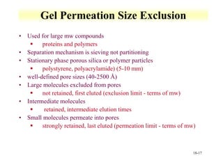 18-17
Gel Permeation Size Exclusion
• Used for large mw compounds
 proteins and polymers
• Separation mechanism is sieving not partitioning
• Stationary phase porous silica or polymer particles
 polystyrene, polyacrylamide) (5-10 mm)
• well-defined pore sizes (40-2500 Å)
• Large molecules excluded from pores
 not retained, first eluted (exclusion limit - terms of mw)
• Intermediate molecules
 retained, intermediate elution times
• Small molecules permeate into pores
 strongly retained, last eluted (permeation limit - terms of mw)
 