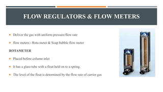 FLOW REGULATORS & FLOW METERS
 Deliver the gas with uniform pressure/flow rate
 flow meters:- Rota meter & Soap bubble flow meter
ROTAMETER
 Placed before column inlet
 It has a glass tube with a float held on to a spring.
 The level of the float is determined by the flow rate of carrier gas
 