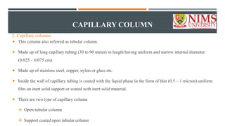 CAPILLARY COLUMN
 This column also referred as tubular column
 Made up of long capillary tubing (30 to 90 meter) in length having uniform and narrow internal diameter
(0.025 – 0.075 cm).
 Made up of stainless steel, copper, nylon or glass etc.
 Inside the wall of capillary tubing is coated with the liquid phase in the form of thin (0.5 – 1 micron) uniform
film on inert solid support or coated with inert solid material.
 There are two type of capillary column
 Open tubular column
 Support coated open tubular column
2. Capillary columns
 