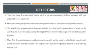 DETECTORS
 There are many detectors which can be used in gas chromatography Different detectors will give
different types of selectivity.
 Detectors can be grouped into concentration dependent detectors and mass flow dependent detectors.
 The signal from a concentration dependant detector is related to the concentration of solute in the
detector, and does not usually destroy the sample Dilution of with make-up gas will lower the detectors
response.
 Mass flow dependant detectors usually destroy the sample, and the signal is related to the rate at which
solute molecules enter the detector. The response of a mass flow dependent detector is unaffected by
make-up gas
 