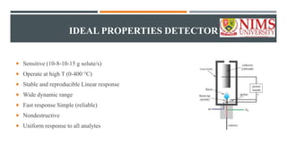 IDEAL PROPERTIES DETECTOR
 Sensitive (10-8-10-15 g solute/s)
 Operate at high T (0-400 °C)
 Stable and reproducible Linear response
 Wide dynamic range
 Fast response Simple (reliable)
 Nondestructive
 Uniform response to all analytes
 