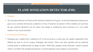 FLAME IONIZATION DETECTOR (FID)
 Principle:
 The ionization detector are based on the electrical conductivity of gases. At normal temperature and pressure
gases act as insulator but become conductive of ions if electrons are present. If this condition are such that
the gas molecule themselves do not ionise, but change in conductivity due to presence of a very small
number of ions can be detected.
 Construction and Working:
 Hydrogen gas is added with a capillary jet if it was not used as a carrier gas, the sample components from
effluent are burn in air (or oxygen, hydrogen) and ionized. These ions raise upwards and are attracted
towards anode or cathode based on charge on them. When they impinge on the electrodes, current is passed
which is recorded. The strength and intensity of current depends on the sample its concentration.
 
