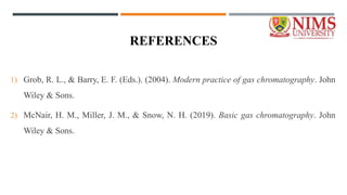 REFERENCES
1) Grob, R. L., & Barry, E. F. (Eds.). (2004). Modern practice of gas chromatography. John
Wiley & Sons.
2) McNair, H. M., Miller, J. M., & Snow, N. H. (2019). Basic gas chromatography. John
Wiley & Sons.
 