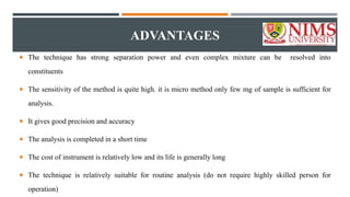 ADVANTAGES
 The technique has strong separation power and even complex mixture can be resolved into
constituents
 The sensitivity of the method is quite high. it is micro method only few mg of sample is sufficient for
analysis.
 It gives good precision and accuracy
 The analysis is completed in a short time
 The cost of instrument is relatively low and its life is generally long
 The technique is relatively suitable for routine analysis (do not require highly skilled person for
operation)
 