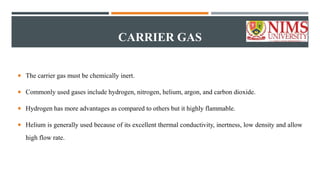 CARRIER GAS
 The carrier gas must be chemically inert.
 Commonly used gases include hydrogen, nitrogen, helium, argon, and carbon dioxide.
 Hydrogen has more advantages as compared to others but it highly flammable.
 Helium is generally used because of its excellent thermal conductivity, inertness, low density and allow
high flow rate.
 