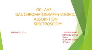 PERSENTED TO :- PRESENTED BY:-
MD Abdul Qayum
Shakir
M. Pharm 1st year
2nd sem
GC- AAS
GAS CHROMATOGRAPHY-ATOMIC
ABSORPTION
SPECTROSCOPY
 