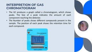 INTERPRETION OF GAS
CHROMATOGRAM
• The GC produces a graph called a chromatogram, which shows
peaks. The Size of a peak indicates the amount of each
component reaching the detector.
• The Number of peaks shows different compounds present in the
sample. The position of each peak shows the retention time for
each compound.
 