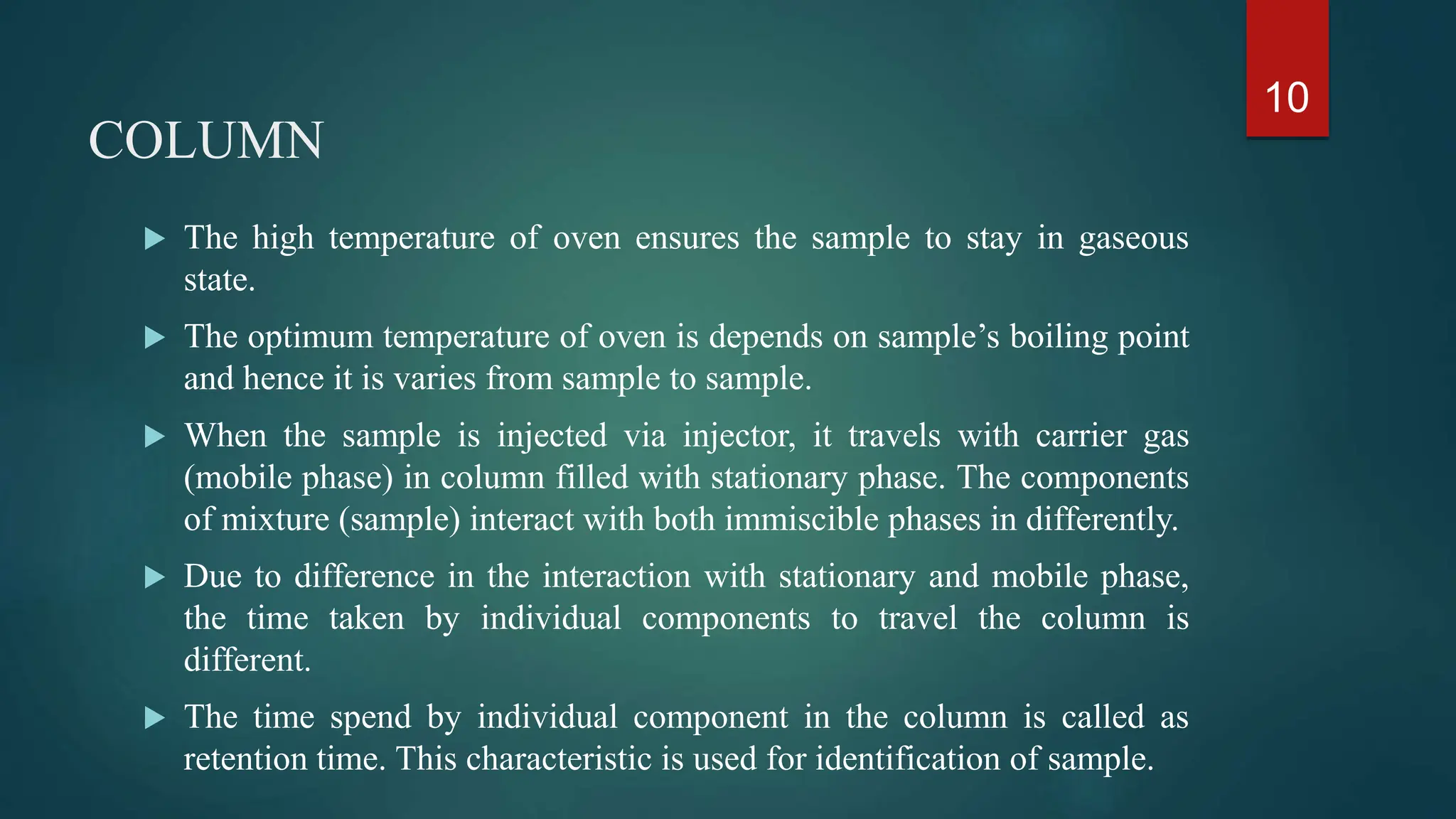 COLUMN
 The high temperature of oven ensures the sample to stay in gaseous
state.
 The optimum temperature of oven is depends on sample’s boiling point
and hence it is varies from sample to sample.
 When the sample is injected via injector, it travels with carrier gas
(mobile phase) in column filled with stationary phase. The components
of mixture (sample) interact with both immiscible phases in differently.
 Due to difference in the interaction with stationary and mobile phase,
the time taken by individual components to travel the column is
different.
 The time spend by individual component in the column is called as
retention time. This characteristic is used for identification of sample.
10
 