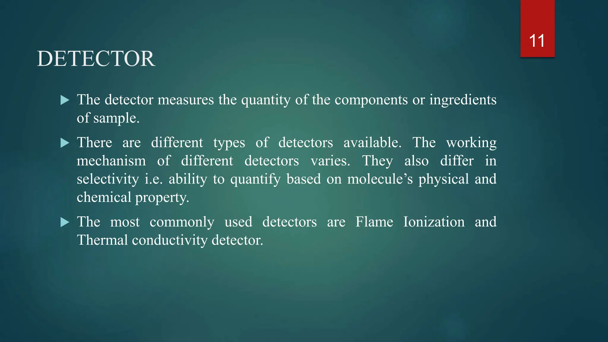 DETECTOR
 The detector measures the quantity of the components or ingredients
of sample.
 There are different types of detectors available. The working
mechanism of different detectors varies. They also differ in
selectivity i.e. ability to quantify based on molecule’s physical and
chemical property.
 The most commonly used detectors are Flame Ionization and
Thermal conductivity detector.
11
 