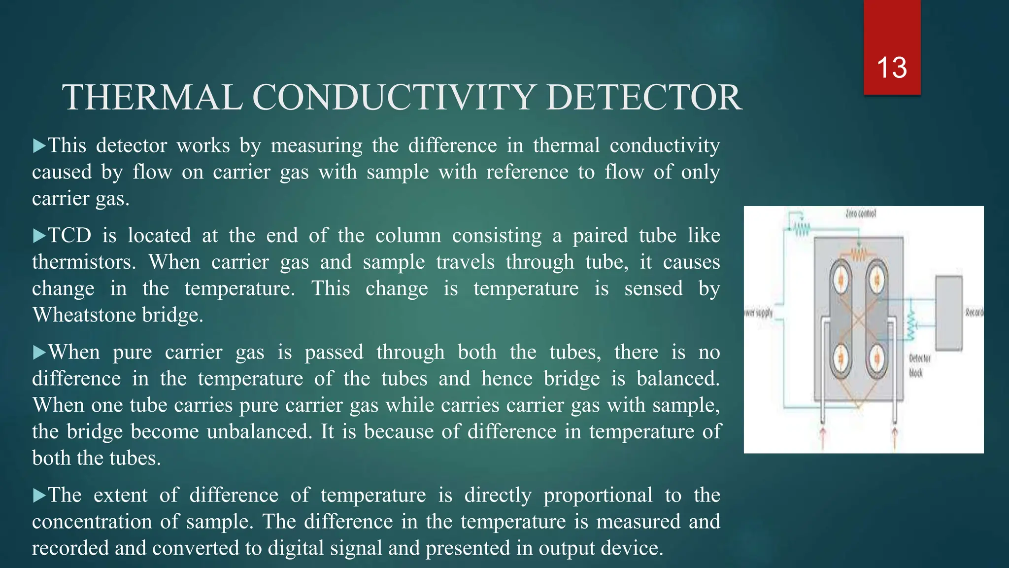 THERMAL CONDUCTIVITY DETECTOR
This detector works by measuring the difference in thermal conductivity
caused by flow on carrier gas with sample with reference to flow of only
carrier gas.
TCD is located at the end of the column consisting a paired tube like
thermistors. When carrier gas and sample travels through tube, it causes
change in the temperature. This change is temperature is sensed by
Wheatstone bridge.
When pure carrier gas is passed through both the tubes, there is no
difference in the temperature of the tubes and hence bridge is balanced.
When one tube carries pure carrier gas while carries carrier gas with sample,
the bridge become unbalanced. It is because of difference in temperature of
both the tubes.
The extent of difference of temperature is directly proportional to the
concentration of sample. The difference in the temperature is measured and
recorded and converted to digital signal and presented in output device.
13
 