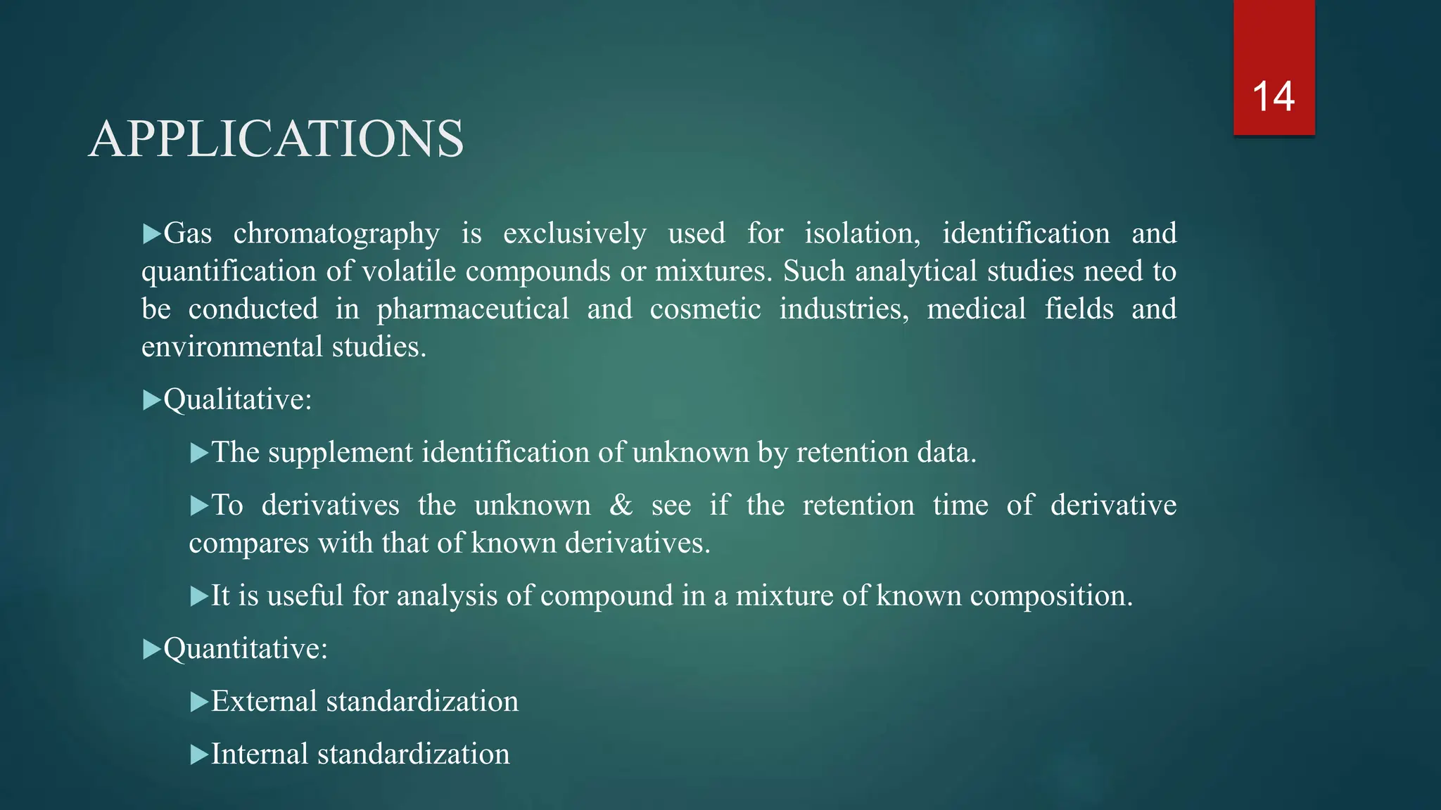 APPLICATIONS
Gas chromatography is exclusively used for isolation, identification and
quantification of volatile compounds or mixtures. Such analytical studies need to
be conducted in pharmaceutical and cosmetic industries, medical fields and
environmental studies.
Qualitative:
The supplement identification of unknown by retention data.
To derivatives the unknown & see if the retention time of derivative
compares with that of known derivatives.
It is useful for analysis of compound in a mixture of known composition.
Quantitative:
External standardization
Internal standardization
14
 