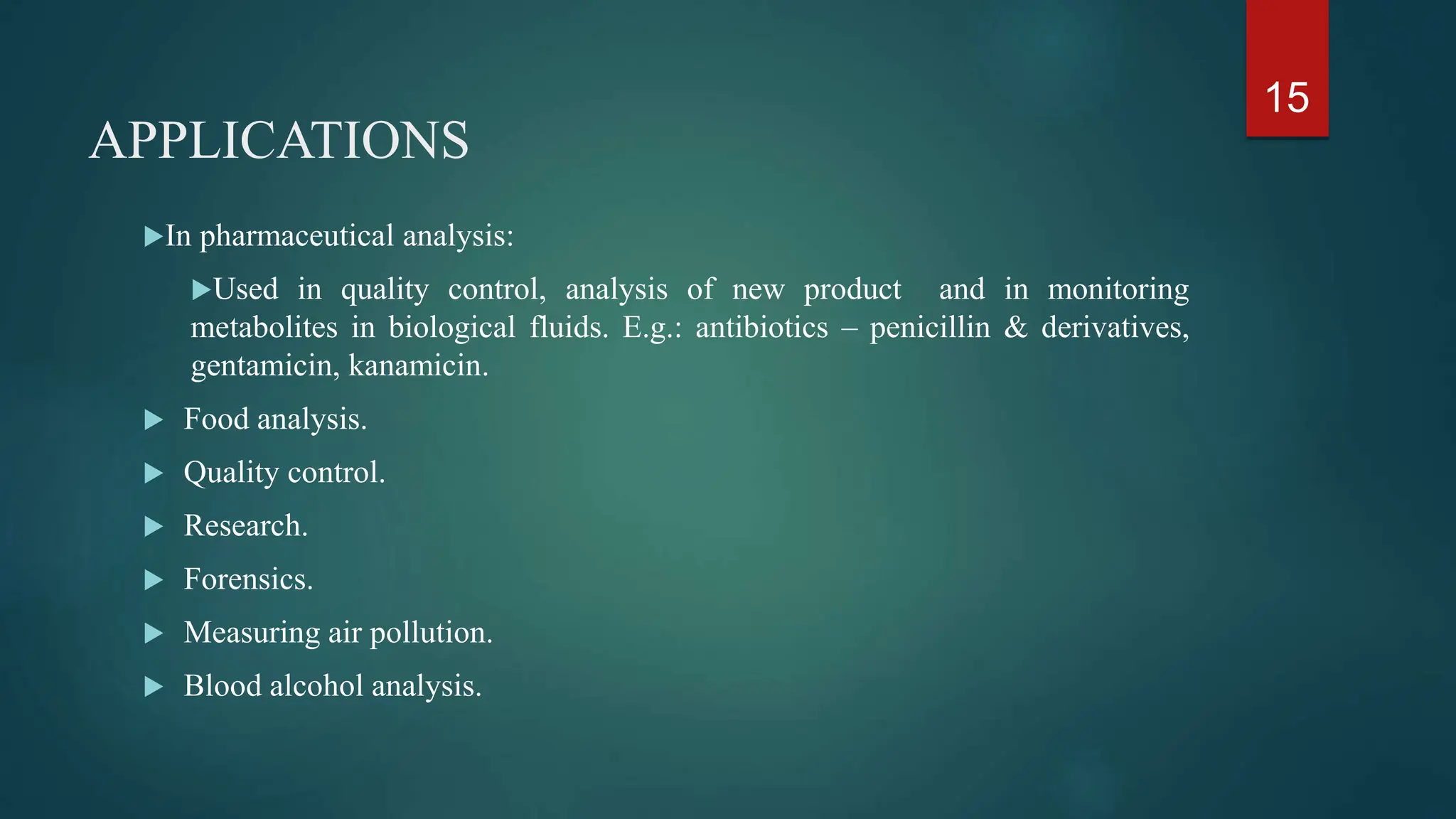 APPLICATIONS
In pharmaceutical analysis:
Used in quality control, analysis of new product and in monitoring
metabolites in biological fluids. E.g.: antibiotics – penicillin & derivatives,
gentamicin, kanamicin.
 Food analysis.
 Quality control.
 Research.
 Forensics.
 Measuring air pollution.
 Blood alcohol analysis.
15
 