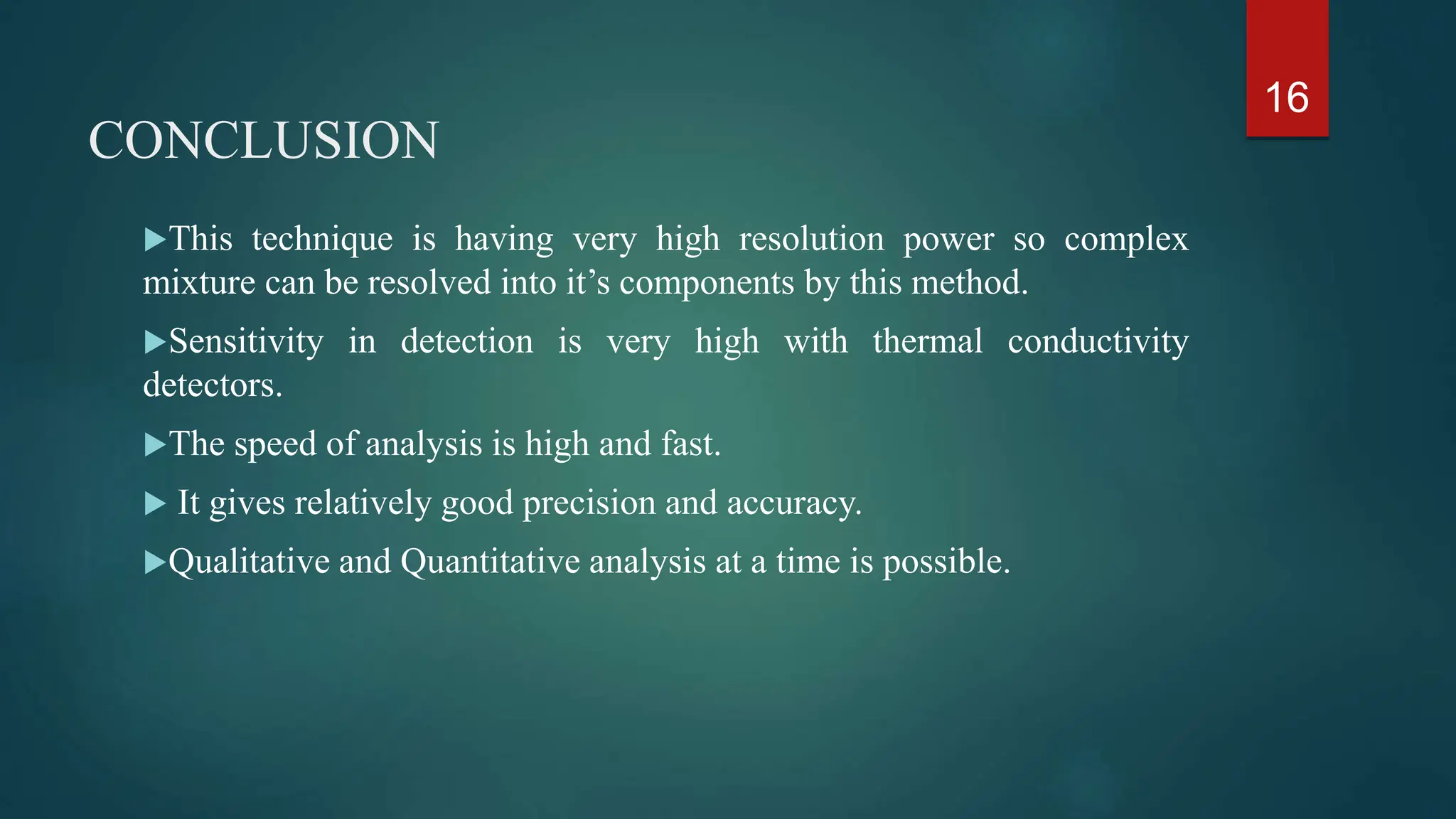 CONCLUSION
This technique is having very high resolution power so complex
mixture can be resolved into it’s components by this method.
Sensitivity in detection is very high with thermal conductivity
detectors.
The speed of analysis is high and fast.
 It gives relatively good precision and accuracy.
Qualitative and Quantitative analysis at a time is possible.
16
 