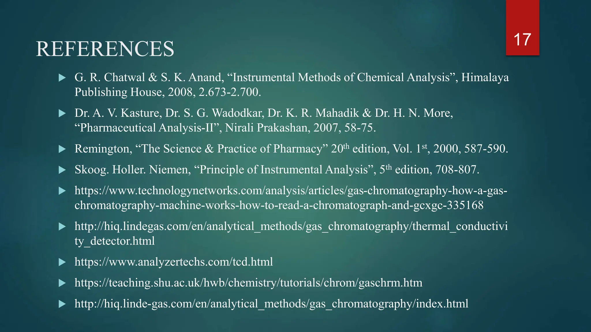 REFERENCES
 G. R. Chatwal & S. K. Anand, “Instrumental Methods of Chemical Analysis”, Himalaya
Publishing House, 2008, 2.673-2.700.
 Dr. A. V. Kasture, Dr. S. G. Wadodkar, Dr. K. R. Mahadik & Dr. H. N. More,
“Pharmaceutical Analysis-II”, Nirali Prakashan, 2007, 58-75.
 Remington, “The Science & Practice of Pharmacy” 20th edition, Vol. 1st, 2000, 587-590.
 Skoog. Holler. Niemen, “Principle of Instrumental Analysis”, 5th edition, 708-807.
 https://www.technologynetworks.com/analysis/articles/gas-chromatography-how-a-gas-
chromatography-machine-works-how-to-read-a-chromatograph-and-gcxgc-335168
 http://hiq.lindegas.com/en/analytical_methods/gas_chromatography/thermal_conductivi
ty_detector.html
 https://www.analyzertechs.com/tcd.html
 https://teaching.shu.ac.uk/hwb/chemistry/tutorials/chrom/gaschrm.htm
 http://hiq.linde-gas.com/en/analytical_methods/gas_chromatography/index.html
17
 