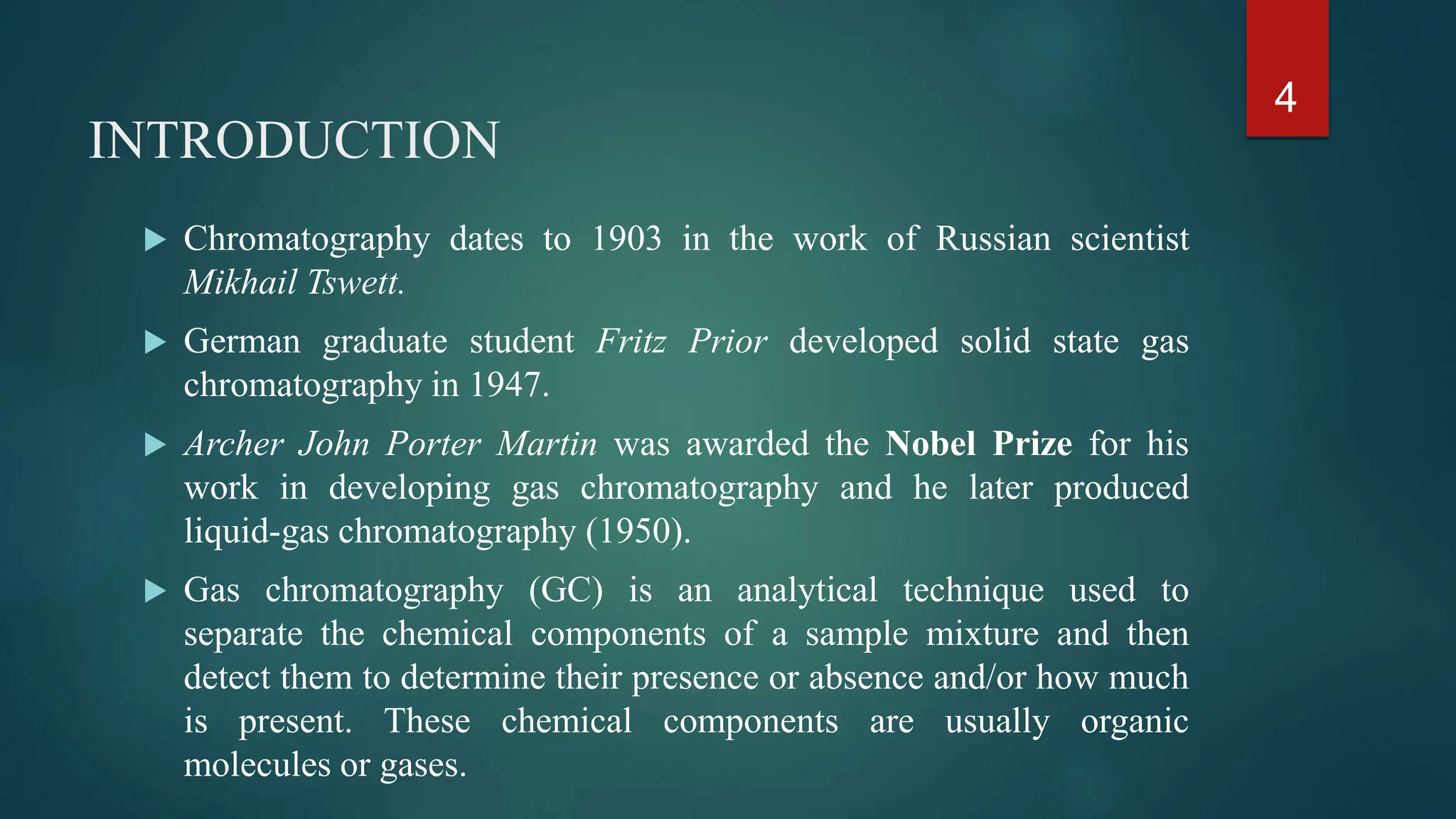 INTRODUCTION
 Chromatography dates to 1903 in the work of Russian scientist
Mikhail Tswett.
 German graduate student Fritz Prior developed solid state gas
chromatography in 1947.
 Archer John Porter Martin was awarded the Nobel Prize for his
work in developing gas chromatography and he later produced
liquid-gas chromatography (1950).
 Gas chromatography (GC) is an analytical technique used to
separate the chemical components of a sample mixture and then
detect them to determine their presence or absence and/or how much
is present. These chemical components are usually organic
molecules or gases.
4
 