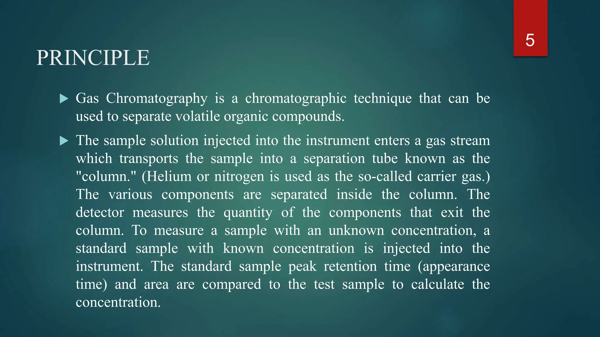 PRINCIPLE
 Gas Chromatography is a chromatographic technique that can be
used to separate volatile organic compounds.
 The sample solution injected into the instrument enters a gas stream
which transports the sample into a separation tube known as the
"column." (Helium or nitrogen is used as the so-called carrier gas.)
The various components are separated inside the column. The
detector measures the quantity of the components that exit the
column. To measure a sample with an unknown concentration, a
standard sample with known concentration is injected into the
instrument. The standard sample peak retention time (appearance
time) and area are compared to the test sample to calculate the
concentration.
5
 