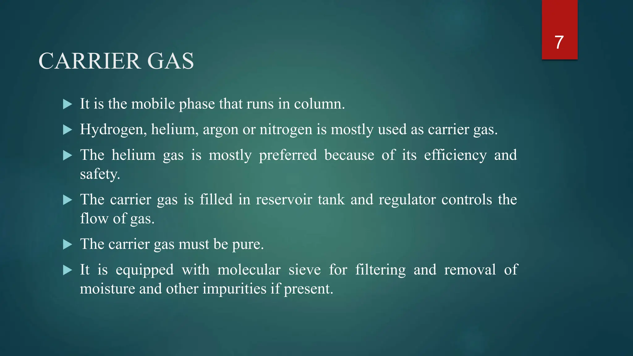 CARRIER GAS
 It is the mobile phase that runs in column.
 Hydrogen, helium, argon or nitrogen is mostly used as carrier gas.
 The helium gas is mostly preferred because of its efficiency and
safety.
 The carrier gas is filled in reservoir tank and regulator controls the
flow of gas.
 The carrier gas must be pure.
 It is equipped with molecular sieve for filtering and removal of
moisture and other impurities if present.
7
 
