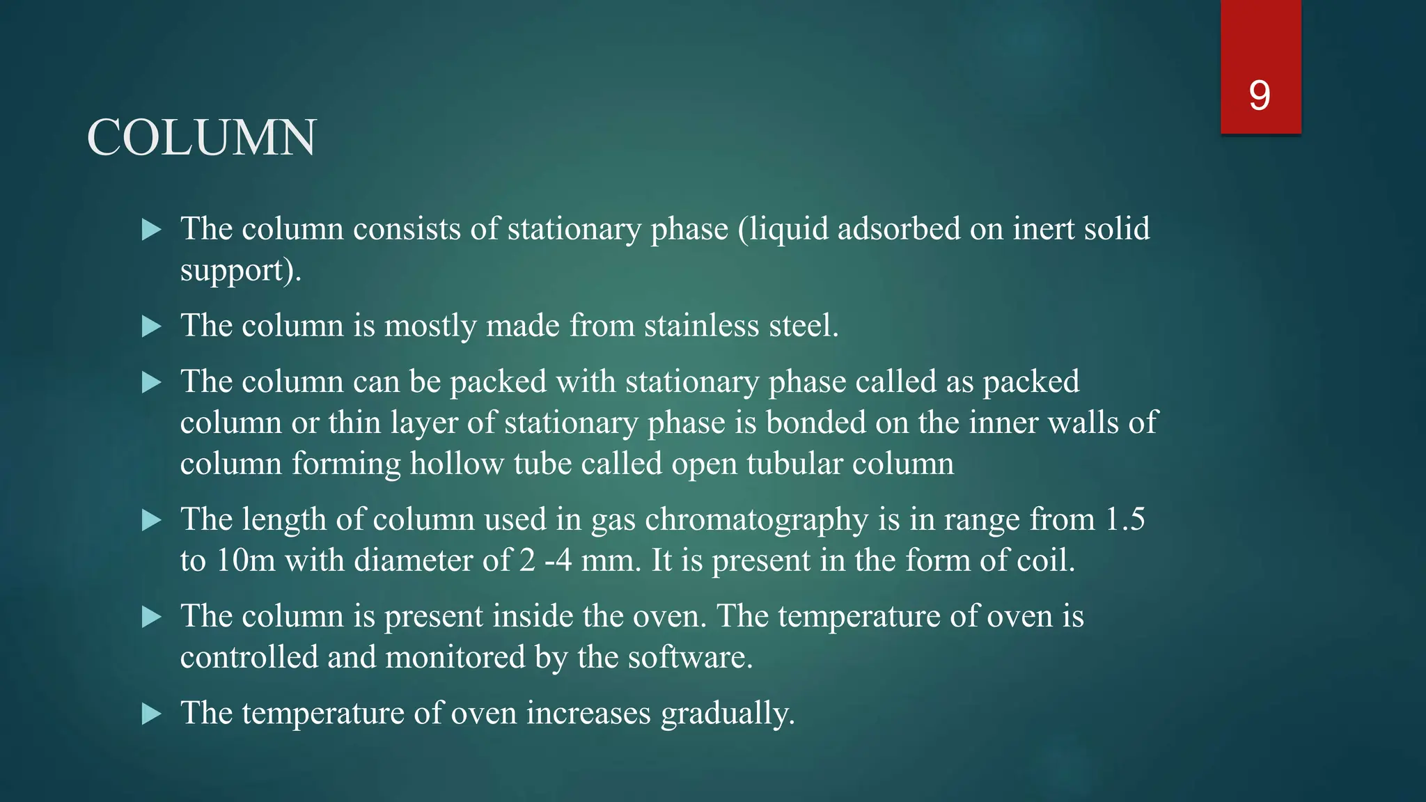 COLUMN
 The column consists of stationary phase (liquid adsorbed on inert solid
support).
 The column is mostly made from stainless steel.
 The column can be packed with stationary phase called as packed
column or thin layer of stationary phase is bonded on the inner walls of
column forming hollow tube called open tubular column
 The length of column used in gas chromatography is in range from 1.5
to 10m with diameter of 2 -4 mm. It is present in the form of coil.
 The column is present inside the oven. The temperature of oven is
controlled and monitored by the software.
 The temperature of oven increases gradually.
9
 
