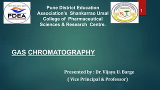 GAS CHROMATOGRAPHY
Presented by : Dr. Vijaya U. Barge
( Vice Principal & Professor)
1
Pune District Education
Association’s Shankarrao Ursal
College of Pharmaceutical
Sciences & Research Centre.
 