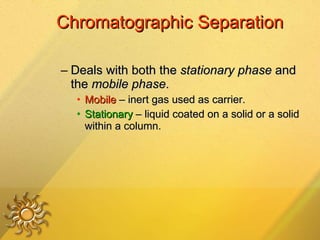 Chromatographic Separation Deals with both the  stationary phase  and the  mobile phase .  Mobile  – inert gas used as carrier. Stationary  – liquid coated on a solid or a solid within a column. 