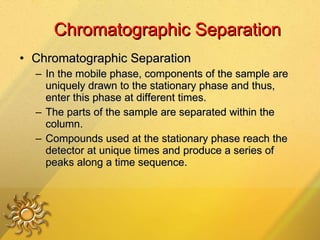 Chromatographic Separation Chromatographic Separation In the mobile phase, components of the sample are uniquely drawn to the stationary phase and thus, enter this phase at different times.  The parts of the sample are separated within the column. Compounds used at the stationary phase reach the detector at unique times and produce a series of peaks along a time sequence.  