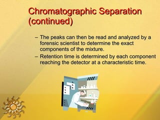 Chromatographic Separation (continued) The peaks can then be read and analyzed by a forensic scientist to determine the exact components of the mixture. Retention time is determined by each component reaching the detector at a characteristic time. 