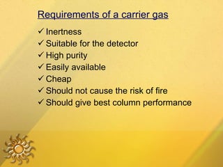 Requirements of a carrier gas Inertness Suitable for the detector High purity Easily available  Cheap Should not cause the risk of fire Should give best column performance 