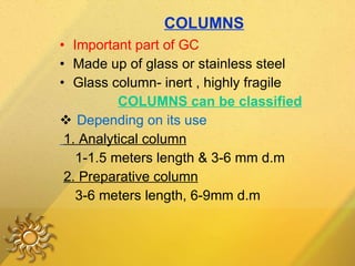 COLUMNS Important part of GC Made up of glass or stainless steel Glass column- inert , highly fragile COLUMNS can be classified Depending on its use 1. Analytical column 1-1.5 meters length & 3-6 mm d.m 2. Preparative column 3-6 meters length, 6-9mm d.m 