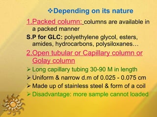 Depending on its nature 1.Packed column:   columns are available in a packed manner S.P for GLC:  polyethylene glycol, esters, amides, hydrocarbons, polysiloxanes… 2.Open tubular or Capillary column or Golay column Long capillary tubing 30-90 M in length Uniform & narrow d.m of 0.025 - 0.075 cm Made up of stainless steel & form of a coil Disadvantage: more sample cannot loaded 