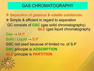 GAS CHROMATOGRAPHY Separation of gaseous & volatile substances Simple & efficient in regard to separation GC consists of  GSC  (gas solid chromatography)  GLC  (gas liquid chromatography Gas   ->  M.P Solid / Liquid  ->  S.P GSC not used because of limited no. of S.P GSC   principle is  ADSORPTION   GLC   principle is  PARTITION   