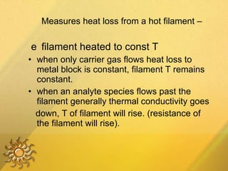 􀁺  Measures heat loss from a hot filament –  􀁺  filament heated to const T when only carrier gas flows heat loss to metal block is constant, filament T remains constant. when an analyte species flows past the filament generally thermal conductivity goes down, T of filament will rise. (resistance of the filament will rise). 