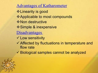 Advantages of Katharometer Linearity is good Applicable to most compounds Non destructive Simple & inexpensive Disadvantages   Low sensitivity Affected by fluctuations in temperature and flow rate Biological samples cannot be analyzed 