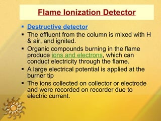 Flame Ionization Detector Destructive detector The effluent from the column is mixed with H & air, and ignited. Organic compounds burning in the flame produce  ions and electrons , which can conduct electricity through the flame. A large electrical potential is applied at the burner tip The ions collected on collector or electrode and were recorded on recorder due to electric current.  