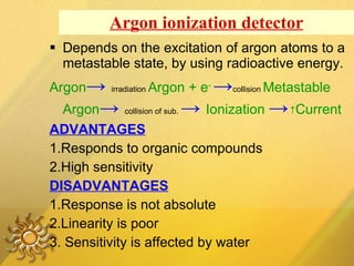 Argon ionization detector Depends on the excitation of argon atoms to a metastable state, by using radioactive energy. Argon ->   irradiation  Argon + e -   -> collision  Metastable Argon ->   collision of sub.  ->   Ionization   -> ↑ Current ADVANTAGES 1.Responds to organic compounds 2.High sensitivity DISADVANTAGES 1.Response is not absolute 2.Linearity is poor 3. Sensitivity is affected by water 